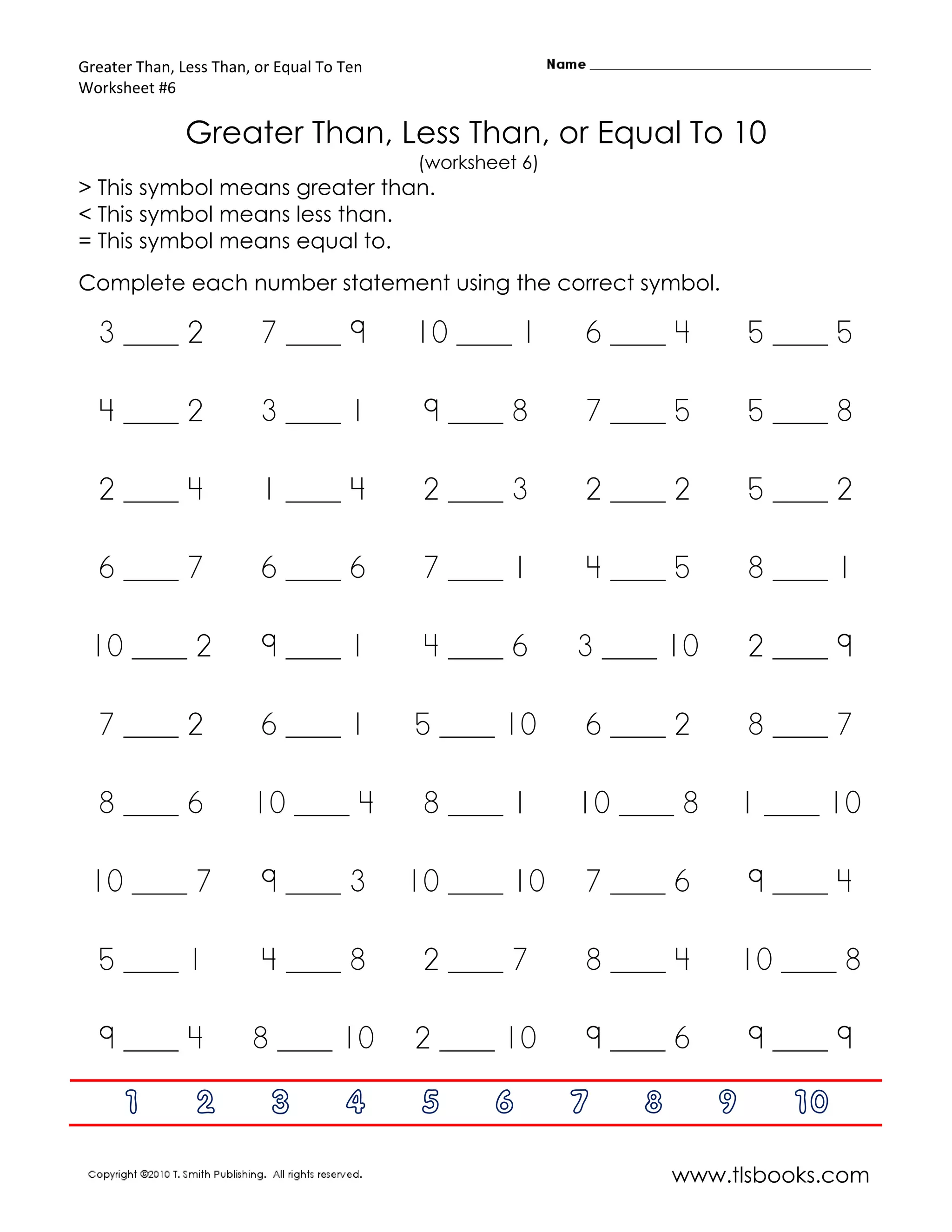 Greater Than, Less Than, or Equal To Ten
Worksheet #6

               Greater Than, Less Than, or Equal To 10
                                           (worksheet 6)
> This symbol means greater than.
< This symbol means less than.
= This symbol means equal to.
Complete each number statement using the correct symbol.

  3 ____ 2               7 ____ 9          10 ____ 1       6 ____ 4        5 ____ 5

  4 ____ 2               3 ____ 1           9 ____ 8       7 ____ 5        5 ____ 8

  2 ____ 4               1 ____ 4           2 ____ 3       2 ____ 2        5 ____ 2

  6 ____ 7               6 ____ 6           7 ____ 1       4 ____ 5        8 ____ 1

 10 ____ 2               9 ____ 1           4 ____ 6       3 ____ 10       2 ____ 9

  7 ____ 2               6 ____ 1          5 ____ 10       6 ____ 2        8 ____ 7

  8 ____ 6              10 ____ 4           8 ____ 1       10 ____ 8       1 ____ 10

 10 ____ 7               9 ____ 3          10 ____ 10      7 ____ 6        9 ____ 4

  5 ____ 1               4 ____ 8           2 ____ 7       8 ____ 4        10 ____ 8

  9 ____ 4              8 ____ 10          2 ____ 10       9 ____ 6        9 ____ 9

      1         2          3         4      5      6       7   8       9      10

                                                                   www.tlsbooks.com
 