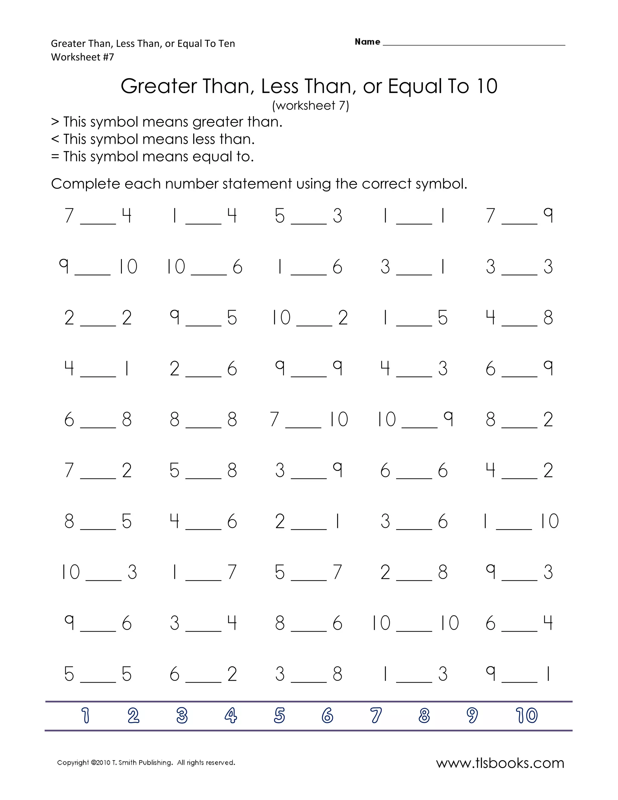 Greater Than, Less Than, or Equal To Ten
Worksheet #7

               Greater Than, Less Than, or Equal To 10
                                           (worksheet 7)
> This symbol means greater than.
< This symbol means less than.
= This symbol means equal to.
Complete each number statement using the correct symbol.

  7 ____ 4               1 ____ 4          5 ____ 3         1 ____ 1        7 ____ 9

 9 ____ 10              10 ____ 6          1 ____ 6         3 ____ 1        3 ____ 3

  2 ____ 2               9 ____ 5          10 ____ 2        1 ____ 5        4 ____ 8

  4 ____ 1               2 ____ 6          9 ____ 9         4 ____ 3        6 ____ 9

  6 ____ 8               8 ____ 8          7 ____ 10       10 ____ 9        8 ____ 2

  7 ____ 2               5 ____ 8          3 ____ 9         6 ____ 6        4 ____ 2

  8 ____ 5               4 ____ 6          2 ____ 1         3 ____ 6        1 ____ 10

 10 ____ 3               1 ____ 7          5 ____ 7         2 ____ 8        9 ____ 3

  9 ____ 6               3 ____ 4          8 ____ 6        10 ____ 10       6 ____ 4

  5 ____ 5               6 ____ 2          3 ____ 8         1 ____ 3        9 ____ 1

      1         2          3         4     5       6       7    8       9      10

                                                                    www.tlsbooks.com
 