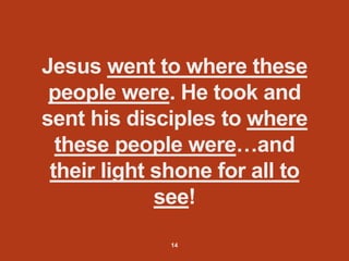 Jesus went to where these
people were. He took and
sent his disciples to where
these people were…and
their light shone for all to
see!
14
 
