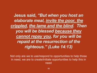 Jesus said, “But when you host an
elaborate meal, invite the poor, the
crippled, the lame and the blind. Then
you will be blessed because they
cannot repay you, for you will be
repaid at the resurrection of the
righteous.” (Luke 14:13)
Not only are we to use/respond to opportunities to help those
in need, we are to create/initiate opportunities to help this in
need
15
 