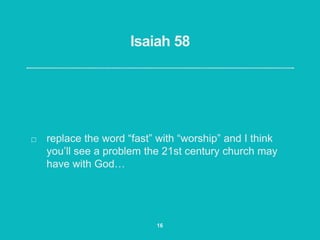 Isaiah 58
replace the word “fast” with “worship” and I think
you’ll see a problem the 21st century church may
have with God…
16
 