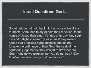 Israel Questions God…
Shout out; do not hold back! Lift up your voice like a
trumpet! Announce to my people their rebellion, to the
house of Jacob their sins. Yet day after day they seek
me and delight to know my ways, as if they were a
nation that practiced righteousness and did not
forsake the ordinance of their God; they ask of me
righteous judgements, they delight to draw near to
God. “Why do we worship, but you do not see? Why
humble ourselves, but you do not notice.”
17
 
