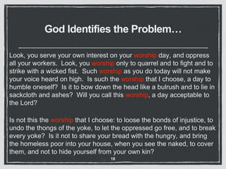 God Identifies the Problem…
Look, you serve your own interest on your worship day, and oppress
all your workers. Look, you worship only to quarrel and to fight and to
strike with a wicked fist. Such worship as you do today will not make
your voice heard on high. Is such the worship that I choose, a day to
humble oneself? Is it to bow down the head like a bulrush and to lie in
sackcloth and ashes? Will you call this worship, a day acceptable to
the Lord?
Is not this the worship that I choose: to loose the bonds of injustice, to
undo the thongs of the yoke, to let the oppressed go free, and to break
every yoke? Is it not to share your bread with the hungry, and bring
the homeless poor into your house, when you see the naked, to cover
them, and not to hide yourself from your own kin?
18
 