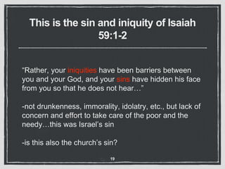This is the sin and iniquity of Isaiah
59:1-2
“Rather, your iniquities have been barriers between
you and your God, and your sins have hidden his face
from you so that he does not hear…”
-not drunkenness, immorality, idolatry, etc., but lack of
concern and effort to take care of the poor and the
needy…this was Israel’s sin
-is this also the church’s sin?
19
 