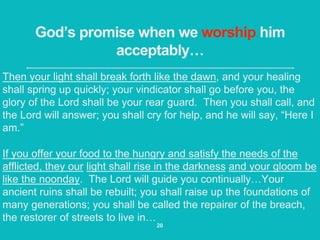 God’s promise when we worship him
acceptably…
Then your light shall break forth like the dawn, and your healing
shall spring up quickly; your vindicator shall go before you, the
glory of the Lord shall be your rear guard. Then you shall call, and
the Lord will answer; you shall cry for help, and he will say, “Here I
am.”
If you offer your food to the hungry and satisfy the needs of the
afflicted, they our light shall rise in the darkness and your gloom be
like the noonday. The Lord will guide you continually…Your
ancient ruins shall be rebuilt; you shall raise up the foundations of
many generations; you shall be called the repairer of the breach,
the restorer of streets to live in…
20
 