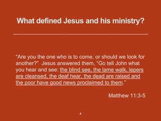 What defined Jesus and his ministry?
“Are you the one who is to come, or should we look for
another?” Jesus answered them, “Go tell John what
you hear and see: the blind see, the lame walk, lepers
are cleansed, the deaf hear, the dead are raised and
the poor have good news proclaimed to them.”
Matthew 11:3-5
4
 