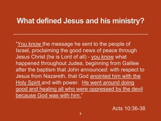 What defined Jesus and his ministry?
“You know the message he sent to the people of
Israel, proclaiming the good news of peace through
Jesus Christ (he is Lord of all) - you know what
happened throughout Judea, beginning from Galilee
after the baptism that John announced: with respect to
Jesus from Nazareth, that God anointed him with the
Holy Spirit and with power. He went around doing
good and healing all who were oppressed by the devil
because God was with him.”
Acts 10:36-38
5
 