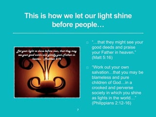 This is how we let our light shine
before people…
“…that they might see your
good deeds and praise
your Father in heaven.”
(Matt 5:16)
“Work out your own
salvation…that you may be
blameless and pure
children of God…in a
crooked and perverse
society in which you shine
as lights in the world…”
(Philippians 2:12-16)
7
 