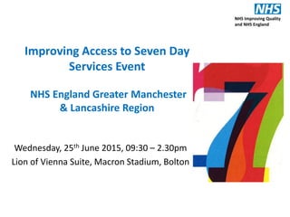 Improving Access to Seven Day
Services Event
NHS England Greater Manchester
& Lancashire Region
Wednesday, 25th June 2015, 09:30 – 2.30pm
Lion of Vienna Suite, Macron Stadium, Bolton
NHS Improving Quality
and NHS England
 