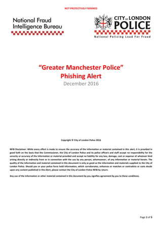 NOT PROTECTIVELY MARKED
Page 1 of 3
“Greater Manchester Police”
Phishing Alert
December 2016
Copyright © City of London Police 2016
NFIB Disclaimer: While every effort is made to ensure the accuracy of the information or material contained in this alert, it is provided in
good faith on the basis that the Commissioner, the City of London Police and its police officers and staff accept no responsibility for the
veracity or accuracy of the information or material provided and accept no liability for any loss, damage, cost or expense of whatever kind
arising directly or indirectly from or in connection with the use by any person, whomsoever, of any information or material herein. The
quality of the information and material contained in this document is only as good as the information and materials supplied to the City of
London Police. Should you or your police force hold information, which corroborates, enhances or matches or contradicts or casts doubt
upon any content published in this Alert, please contact the City of London Police NFIB by return.
Any use of the information or other material contained in this document by you signifies agreement by you to these conditions.
 