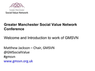Matthew Jackson – Chair, GMSVN
@GMSocialValue
#gmsvn
www.gmsvn.org.uk
Greater Manchester Social Value Network
Conference
Welcome and Introduction to work of GMSVN
 