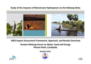 Study of the Impacts of Mainstream Hydropower on the Mekong Delta
MDS Impact Assessment Framework, Approach, and Results Overview
Greater Mekong Forum on Water, Food and Energy
Phnom Penh, Cambodia
October 2015
 