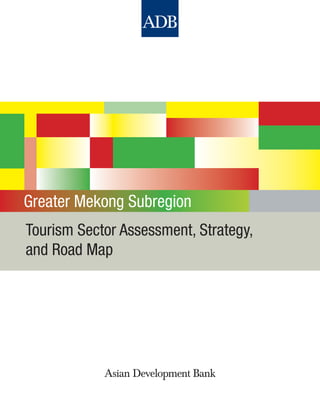 Greater Mekong Subregion: Tourism Sector Assessment, Strategy, and Road Map
This sector assessment, strategy, and road map (ASR) documents the current strategic
assistance priorities in the tourism sector of the governments of the Greater Mekong
Subregion (GMS) and the Asian Development Bank (ADB). It highlights sector performance,
priority development constraints, government plans and strategies, past ADB support and
experience, other development partner support, and future ADB support strategy. The ASR is
linked to and informs ADB’s country partnership strategies for the GMS countries—Cambodia,
the People’s Republic of China, the Lao People’s Democratic Republic, Myanmar, Thailand,
and Viet Nam—providing background information for program, investment, and technical
assistance operations.
About the Asian Development Bank
ADB’s vision is an Asia and Pacific region free of poverty. Its mission is to help its developing
member countries reduce poverty and improve the quality of life of their people. Despite
the region’s many successes, it remains home to two-thirds of the world’s poor: 1.8 billion
people who live on less than $2 a day, with 903 million struggling on less than $1.25 a day.
ADB is committed to reducing poverty through inclusive economic growth, environmentally
sustainable growth, and regional integration.
Based in Manila, ADB is owned by 67 members, including 48 from the region. Its main
instruments for helping its developing member countries are policy dialogue, loans, equity
investments, guarantees, grants, and technical assistance.
Printed in the Philippines
Tourism Sector Assessment, Strategy,
and Road Map
Greater Mekong Subregion
Printed on recycled paper
Asian Development Bank
6 ADB Avenue, Mandaluyong City
1550 Metro Manila, Philippines
www.adb.org
ISBN 978-92-9092-529-3
Publication Stock No. RPS114191
 