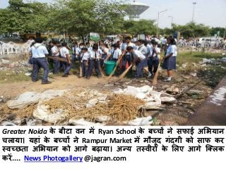 Greater Noida के बीटा वन मेंRyan School के बच्चों ने सफाई अभियान 
चलाया। यहाांके बच्चों ने Rampur Market मेंमौजूद गांदगी को साफ कर 
स्वच्छता अभियान को आगे बढाया। अन्य तस्वीरों के भलए आगे क्ललक 
करें.... News Photogallery@jagran.com 
 