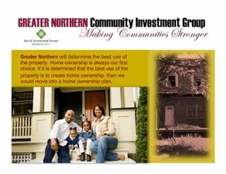 Greater Northern will determine the best use of
the property. Home ownership is always our first
choice. If it is determined that the best use of the
property is to create home ownership, then we
would move into a home ownership plan.
 