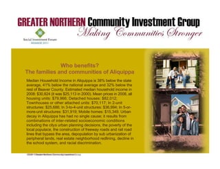 Greater Northern Community Investment Group is requesting
financing in the amount of $4,000. The purpose of the funds is to
                        Who benefits?
acquire and rehab 1 unit. The unit will be sold to a family at a below
market rate price.
    The families and communities of Aliquippa
Our Median to rehab 5 units in Aliquippa, Pa. 38% below the of a
       plan is Household Income in Aliquippa is in cooperation state
local bank and the below the national average chosen 2 units for
      average, 41% city of Aliquippa. We have and 32% below the
rehab, which will allow us to achieve amedian household income in
      rest of Beaver County. Estimated price point of not more than
$45,000. These units was be sold to a2000). Mean prices in $44,500
      2008: $30,824 (it will $25,113 in quailed buyer with a 2008, all
first housing units: $79,966; will have an estimated monthly P&I
       mortgage. The owners Detached houses: $82,012;
payment of aboutor other attached units:4 bedroomIn 2-unit
      Townhouses $260. All units are 3 or $70,117; single-family
homes. While the projectIn 3-to-4-unit structures: $36,994; In 5-or-
      structures: $25,686; is only 25 units, these units will be
situated in a neighborhood that willMobile homes: $15,349.number
      more-unit structures: $31,919; impact the stability of a Urban
of other units and drive additional homeownership.itAnother from of
      decay in Aliquippa has had no single cause; results value
the project is that itof inter-relatedmillion of private investment into
      combinations will inject $1.1 socioeconomic conditions
the community. Aliquippa, like a number of other the poverty of in
      including the city s urban planning decisions, communities the
                             ’




western Pennsylvania, is suffering the loss of population. This loss
      local populace, the construction of freeway roads and rail road
in population bypass the a strain on the revenues ofurbanization of
      lines that is causing area, depopulation by sub the city.
      peripheral lands, real estate neighborhood redlining, decline in
      the school system, and racial discrimination.

    ©© 2011 Greater Northern Community Investment
      2011 Greater Northern Community Investment Group
     Group
 