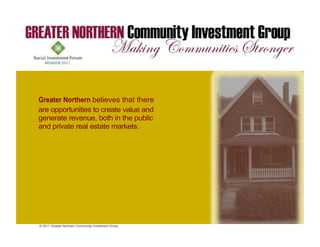 Greater Northern believes that there
are opportunities to create value and
generate revenue, both in the public
and private real estate markets.




© 2011 Greater Northern Community Investment Group
 