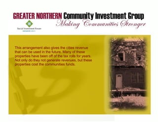 This arrangement also gives the cities revenue
that can be used in the future. Many of these
properties have been off of the tax rolls for years.
Not only do they not generate revenues, but these
properties cost the communities funds.




    © 2011 Greater Northern Community Investment Group
 