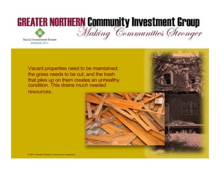 Vacant properties need to be maintained;
the grass needs to be cut; and the trash
that piles up on them creates an unhealthy
condition. This drains much needed
resources.




© 2011 Greater Northern Community Investment
Group
 