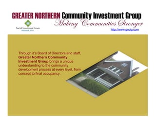 http://www.gncig.com




Through it’s Board of Directors and staff,
Greater Northern Community
Investment Group brings a unique
understanding to the community
development process at every level, from
concept to final occupancy.
 