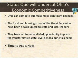 Status Quo will Undercut Ohio’s
Economic Competitiveness
• Ohio can compete but must make significant changes
• The fiscal and housing crises of the Great Recession
have been a wakeup call to state and local leaders
• They have led to unparalleled opportunity to press
for transformative state-level actions our cities need
• Time to Act is Now
 