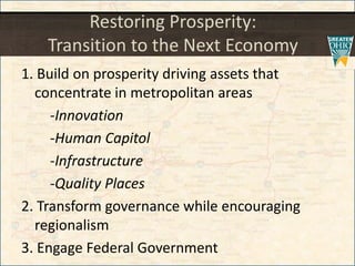 Restoring Prosperity:
Transition to the Next Economy
1. Build on prosperity driving assets that
concentrate in metropolitan areas
-Innovation
-Human Capitol
-Infrastructure
-Quality Places
2. Transform governance while encouraging
regionalism
3. Engage Federal Government
 