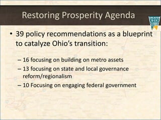 Restoring Prosperity Agenda
• 39 policy recommendations as a blueprint
to catalyze Ohio’s transition:
– 16 focusing on building on metro assets
– 13 focusing on state and local governance
reform/regionalism
– 10 Focusing on engaging federal government
 