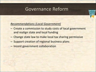 Governance Reform
Recommendations (Local Government)
– Create a commission to study costs of local government
and realign state and local funding
– Change state law to make local tax sharing permissive
– Support creation of regional business plans
– Incent government collaboration
 