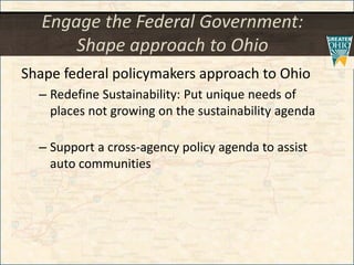 Engage the Federal Government:
Shape approach to Ohio
Shape federal policymakers approach to Ohio
– Redefine Sustainability: Put unique needs of
places not growing on the sustainability agenda
– Support a cross-agency policy agenda to assist
auto communities
 