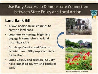 Use Early Success to Demonstrate Connection
between State Policy and Local Action
Land Bank Bill:
• Allows additional 41 counties to
create a land bank
• Local tool to manage blight and
engage in comprehensive land
reconfiguration
• Cuyahoga County Land Bank has
acquired over 200 properties since
its creation
• Lucas County and Trumbull County
have launched county land banks as
well.
Picture: Green City Blue Lake
 