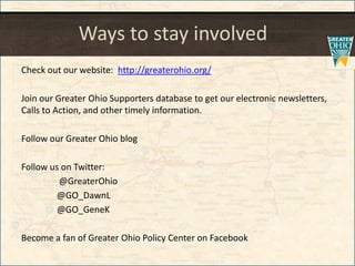 Ways to stay involved
Check out our website: http://greaterohio.org/
Join our Greater Ohio Supporters database to get our electronic newsletters,
Calls to Action, and other timely information.
Follow our Greater Ohio blog
Follow us on Twitter:
@GreaterOhio
@GO_DawnL
@GO_GeneK
Become a fan of Greater Ohio Policy Center on Facebook
 