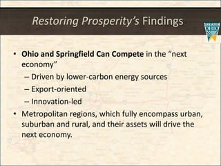 Restoring Prosperity’s Findings
• Ohio and Springfield Can Compete in the “next
economy”
– Driven by lower-carbon energy sources
– Export-oriented
– Innovation-led
• Metropolitan regions, which fully encompass urban,
suburban and rural, and their assets will drive the
next economy.
 