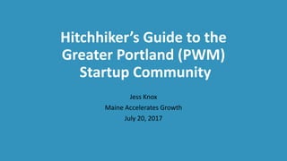 Hitchhiker’s Guide to the
Greater Portland (PWM)
Startup Community
Jess Knox
Maine Accelerates Growth
July 20, 2017
 