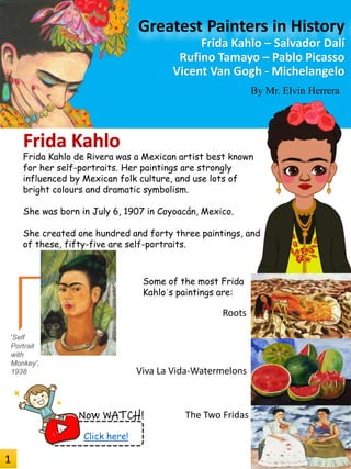 By Mr. Elvin Herrera
Frida Kahlo
Greatest Painters in History
Frida Kahlo – Salvador Dalí
Rufino Tamayo – Pablo Picasso
Vicent Van Gogh - Michelangelo
Frida Kahlo de Rivera was a Mexican artist best known
for her self-portraits. Her paintings are strongly
influenced by Mexican folk culture, and use lots of
bright colours and dramatic symbolism.
She was born in July 6, 1907 in Coyoacán, Mexico.
She created one hundred and forty three paintings, and
of these, fifty-five are self-portraits.
Roots
Viva La Vida-Watermelons
Some of the most Frida
Kahlo´s paintings are:
'Self
Portrait
with
Monkey',
1938
The Two FridasNow WATCH!
Click here!
1
 