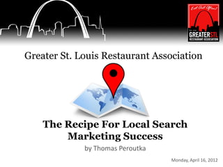Greater St. Louis Restaurant Association




    The Recipe For Local Search
        Marketing Success
             by Thomas Peroutka
                                  Monday, April 16, 2012
 