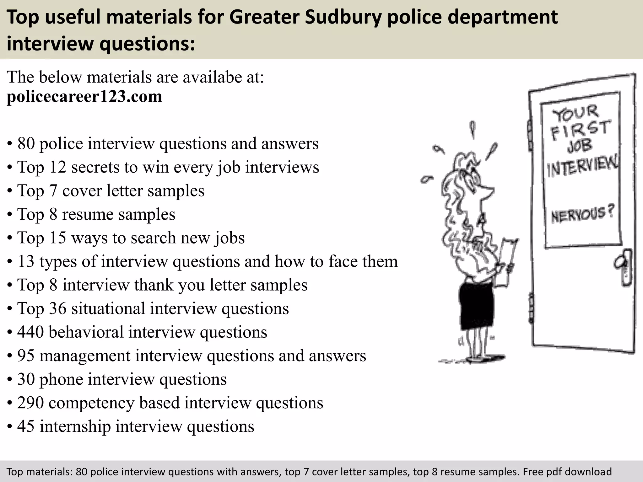 Top useful materials for Greater Sudbury police department 
interview questions: 
The below materials are availabe at: 
policecareer123.com 
• 80 police interview questions and answers 
• Top 12 secrets to win every job interviews 
• Top 7 cover letter samples 
• Top 8 resume samples 
• Top 15 ways to search new jobs 
• 13 types of interview questions and how to face them 
• Top 8 interview thank you letter samples 
• Top 36 situational interview questions 
• 440 behavioral interview questions 
• 95 management interview questions and answers 
• 30 phone interview questions 
• 290 competency based interview questions 
• 45 internship interview questions 
Top materials: 80 police interview questions with answers, top 7 cover letter samples, top 8 resume samples. Free pdf download 
 