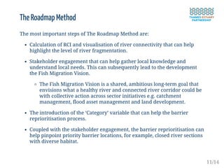 The Roadmap Method
The most important steps of The Roadmap Method are:
Calculation of RCI and visualisation of river connectivity that can help
highlight the level of river fragmentation.
Stakeholder engagement that can help gather local knowledge and
understand local needs. This can subsequently lead to the development
the Fish Migration Vision.
The Fish Migration Vision is a shared, ambitious long-term goal that
envisions what a healthy river and connected river corridor could be
with collective action across sector initiatives e.g. catchment
management, flood asset management and land development.
The introduction of the ‘Category’ variable that can help the barrier
reprioritisation process.
Coupled with the stakeholder engagement, the barrier reprioritisation can
help pinpoint priority barrier locations, for example, closed river sections
with diverse habitat.
11/14
 