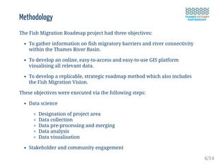Methodology
The Fish Migration Roadmap project had three objectives:
To gather information on fish migratory barriers and river connectivity
within the Thames River Basin.
To develop an online, easy-to-access and easy-to-use GIS platform
visualising all relevant data.
To develop a replicable, strategic roadmap method which also includes
the Fish Migration Vision.
These objectives were executed via the following steps:
Data science
Designation of project area
Data collection
Data pre-processing and merging
Data analysis
Data visualisation
Stakeholder and community engagement
6/14
 