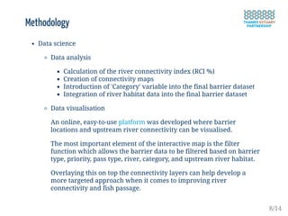 Methodology
Data science
Data analysis
Calculation of the river connectivity index (RCI %)
Creation of connectivity maps
Introduction of 'Category' variable into the final barrier dataset
Integration of river habitat data into the final barrier dataset
Data visualisation
An online, easy-to-use platform was developed where barrier
locations and upstream river connectivity can be visualised.
The most important element of the interactive map is the filter
function which allows the barrier data to be filtered based on barrier
type, priority, pass type, river, category, and upstream river habitat.
Overlaying this on top the connectivity layers can help develop a
more targeted approach when it comes to improving river
connectivity and fish passage.
8/14
 