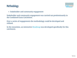 Methodology
Stakeholder and community engagement
Stakeholder and communtiy engagement was carried out predominantly in
the Combined Essex Catchment.
Over a series of engagements the methodology could be developed and
refined.
In the meantime, an interactive Roadmap was developed specifically for this
catchment.
9/14
 