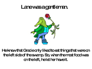 Lane was a gentleman.  He knew that Gracie only liked to eat things that were on the left side of the swamp. So, when the most food was on the left, he let her have it. 