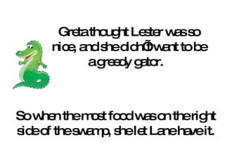 Greta thought Lester was so nice, and she didn’t want to be a greedy gator.  So when the most food was on the right side of the swamp, she let Lane have it. 