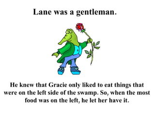 Lane was a gentleman.  He knew that Gracie only liked to eat things that were on the left side of the swamp. So, when the most food was on the left, he let her have it. 
