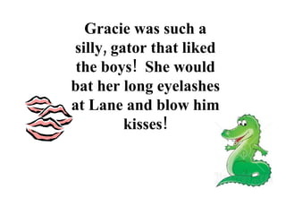 Gracie was such a silly, gator that liked the boys!  She would bat her long eyelashes at Lane and blow him kisses! 