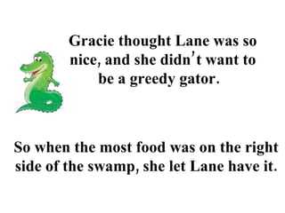 Gracie thought Lane was so nice, and she didn’t want to be a greedy gator.  So when the most food was on the right side of the swamp, she let Lane have it. 