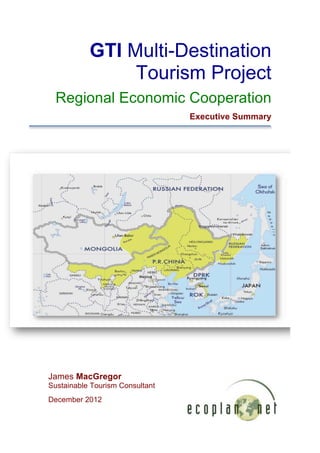 GTI Multi-Destination
                Tourism Project
  Regional Economic Cooperation
                                 Executive Summary




                                                            	
  




James MacGregor
Sustainable Tourism Consultant
December 2012

                                                     	
  
 