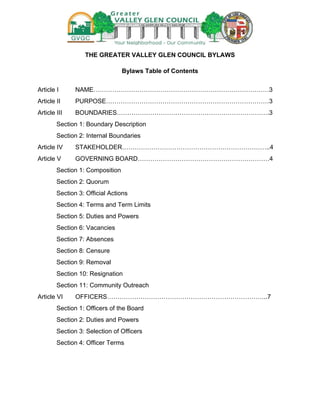 THE GREATER VALLEY GLEN COUNCIL BYLAWS
Bylaws Table of Contents
Article I

NAME…………………………………………………………………………3

Article II

PURPOSE……………………………………………………………………3

Article III

BOUNDARIES……………………………………………………………….3

Section 1: Boundary Description
Section 2: Internal Boundaries
Article IV

STAKEHOLDER……………………………………………………………..4

Article V

GOVERNING BOARD………………………………………………………4

Section 1: Composition
Section 2: Quorum
Section 3: Official Actions
Section 4: Terms and Term Limits
Section 5: Duties and Powers
Section 6: Vacancies
Section 7: Absences
Section 8: Censure
Section 9: Removal
Section 10: Resignation
Section 11: Community Outreach
Article VI

OFFICERS…………………………………………………………………..7

Section 1: Officers of the Board
Section 2: Duties and Powers
Section 3: Selection of Officers
Section 4: Officer Terms

 
