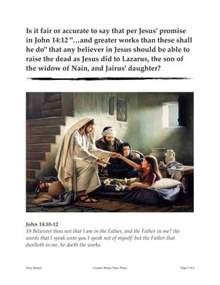 Is it fair or accurate to say that per Jesus’ promise
in John 14:12 "…and greater works than these shall
he do" that any believer in Jesus should be able to
raise the dead as Jesus did to Lazarus, the son of
the widow of Nain, and Jairus' daughter?
!
John 14:10-12
10 Believest thou not that I am in the Father, and the Father in me? the
words that I speak unto you I speak not of myself: but the Father that
dwelleth in me, he doeth the works.
Tony Mariot Greater Works Than These Page ! of !1 6
 