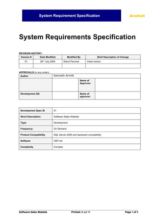 System Requirement Specification                                                    Aruhat




System Requirements Specification

REVISION HISTORY:
 Version #        Date Modified           Modified By                  Brief Description of Change
                      nd
    01            28 July 2009         Rahul Panchal        Initial version



APPROVALS (in any order):
 Author                      Kenneth Armitt
                                                       Name of
                                                       Approver:



 Development QA                                        Name of
                                                       approver:




 Development Spec ID         01

 Short Description:          Software Sales Website

 Type:                       Development

 Frequency:                  On Demand

 Product Compatibility       SQL Server 2005 and backward compatibility

 Software                    ASP.net

 Complexity                  Complex




Software Sales Website                       Printed: 6 Jul 11                                Page 1 of 5
 