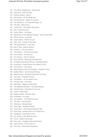 Armazém Do Som: Resultados da pesquisa greatest                Page 10 of 37



 335 - The Velvet Underground - Sweet Jane
 336 - Aerosmith - Walk This Way
 337 - Michael Jackson - Beat It
 337 - Ray Charles - Hit The Road Jack
 338 - Paul Mccartney - Maybe I'm Amazed
 339 - The Supremes - You Keep Me Hangin' On
 340 - The Who - Baba O'riley
 341 - Jimmy Cliff - The Harder They Come
 342 - Dion - Runaround Sue
 343 - Lavern Baker - Jim Dandy
 344 - Big Brother & The Holding Company - Piece Of My Heart
 345 - Ritchie Valens - La Bamba
 346 - Tupac Shakur - California Love
 347 - Elton John - Candle In The Wind
 348 - The Isley Brothers - That Lady
 349 - Ben E. King - Spanish Harlem
 350 - Little Eva - The Loco Motion
 351 - The Platters - The Great Pretender
 352 - Elvis Presley - All Shook Up
 353 - Eric Clapton - Tears In Heaven
 354 - Elvis Costello - Watching The Detectives
 355 - Creedence Clearwater Revival - Bad Moon Rising
 356 - Eurythmics - Sweet Dreams (Are Made Of This)
 357 - Jimi Hendrix - Little Wing
 358 - Martha Reeves And The Vandellas - Nowhere To Run
 359 - Muddy Waters - Got My Mojo Working
 360 - Roberta Flack - Killing Me Softly With His Song
 361 - The Clash - Complete Control
 362 - The Beatles - All You Need Is Love
 363 - The Box Tops - The Letter
 364 - Bob Dylan - Highway 61 Revisited
 365 - The Righteous Brothers - Unchained Melody
 366 - The Bee Gees - How Deep Is Your Love
 367 - Cream - White Room
 368 - Depeche Mode - Personal Jesus
 369 - Bo Diddley - I'm A Man
 370 - Jimi Hendrix - The Wind Cries Mary
 371 - The Who - I Can't Explain
 372 - Television - Marquee Moon
 373 - Sam Cooke - Wonderful World
 374 - Chuck Berry - Brown Eyed Handsome Man
 375 - Pink Floyd - Another Brick In The Wall Part 2
 376 - Radiohead - Fake Plastic Trees
 378 - U2 - Pride (In The Name Of Love)
 379 - R.E.M. - Radio Free Europe
 380 - Elton John - Goodbye Yellow Brick Road
 381 - Aaron Neville - Tell It Like It Is
 382 - The Verve - Bittersweet Symphony




http://armazemdosom.blogspot.com/search?q=greatest                26/8/2010
 